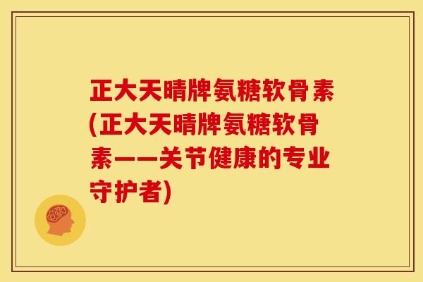 正大天晴牌氨糖软骨素(正大天晴牌氨糖软骨素——关节健康的专业守护者)
