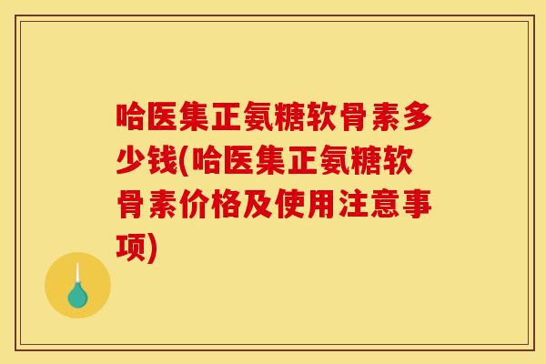 哈医集正氨糖软骨素多少钱(哈医集正氨糖软骨素价格及使用注意事项)