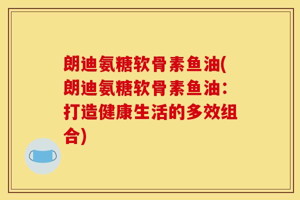 朗迪氨糖软骨素鱼油(朗迪氨糖软骨素鱼油：打造健康生活的多效组合)