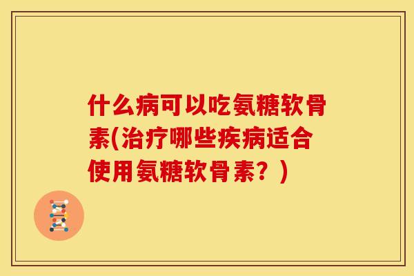 什么病可以吃氨糖软骨素(治疗哪些疾病适合使用氨糖软骨素？)