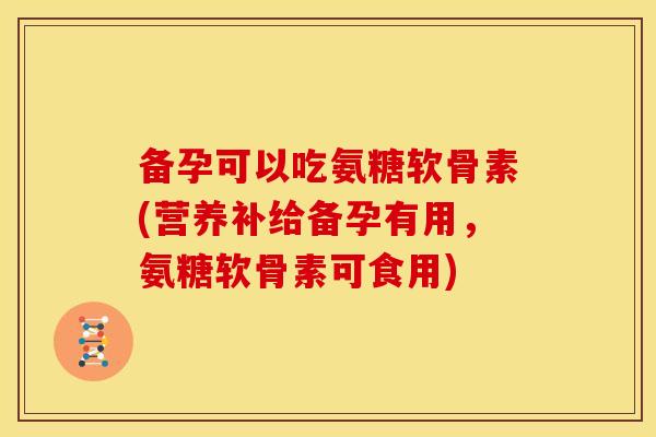备孕可以吃氨糖软骨素(营养补给备孕有用，氨糖软骨素可食用)