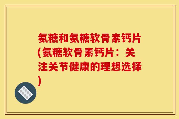 氨糖和氨糖软骨素钙片(氨糖软骨素钙片：关注关节健康的理想选择)