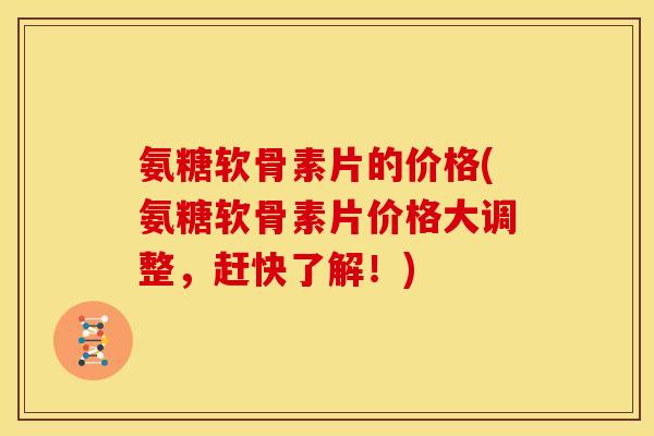 氨糖软骨素片的价格(氨糖软骨素片价格大调整，赶快了解！)