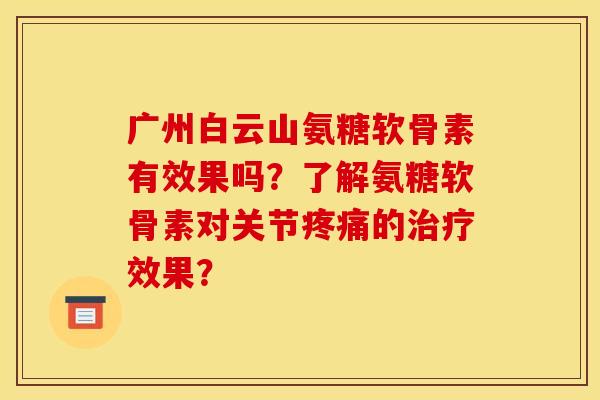 广州白云山氨糖软骨素有效果吗？了解氨糖软骨素对关节疼痛的治疗效果？
