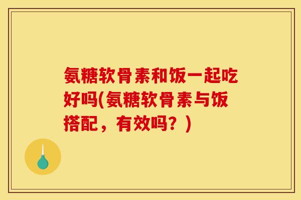 氨糖软骨素和饭一起吃好吗(氨糖软骨素与饭搭配，有效吗？)
