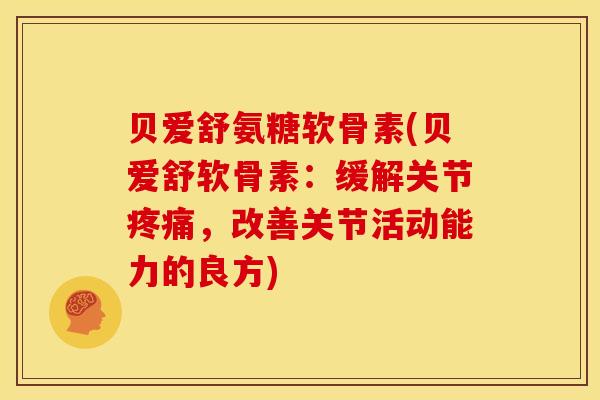 贝爱舒氨糖软骨素(贝爱舒软骨素：缓解关节疼痛，改善关节活动能力的良方)