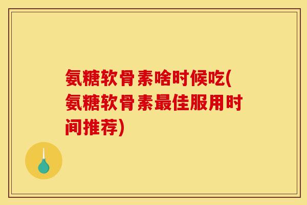 氨糖软骨素啥时候吃(氨糖软骨素最佳服用时间推荐)