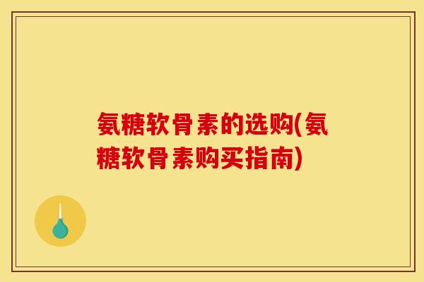 氨糖软骨素的选购(氨糖软骨素购买指南)