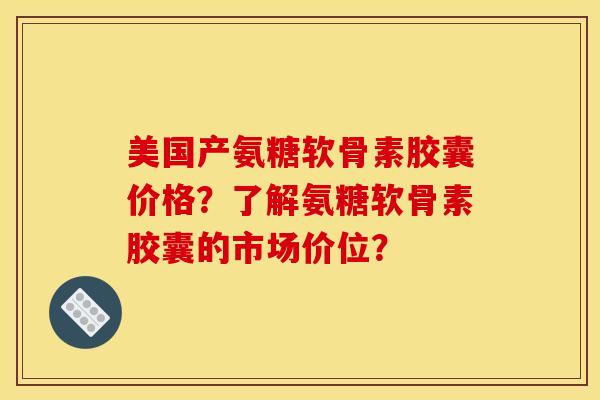 美国产氨糖软骨素胶囊价格？了解氨糖软骨素胶囊的市场价位？