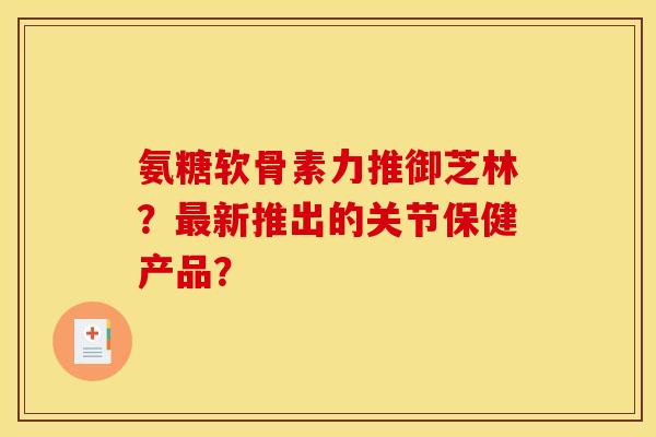 氨糖软骨素力推御芝林？最新推出的关节保健产品？