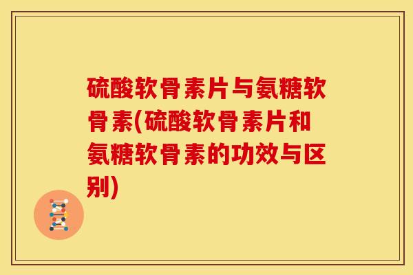 硫酸软骨素片与氨糖软骨素(硫酸软骨素片和氨糖软骨素的功效与区别)