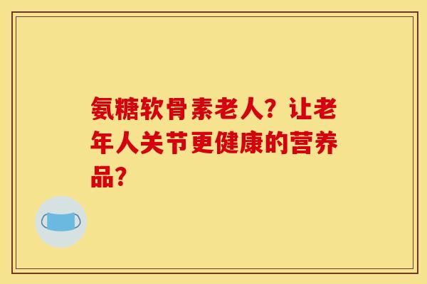 氨糖软骨素老人？让老年人关节更健康的营养品？