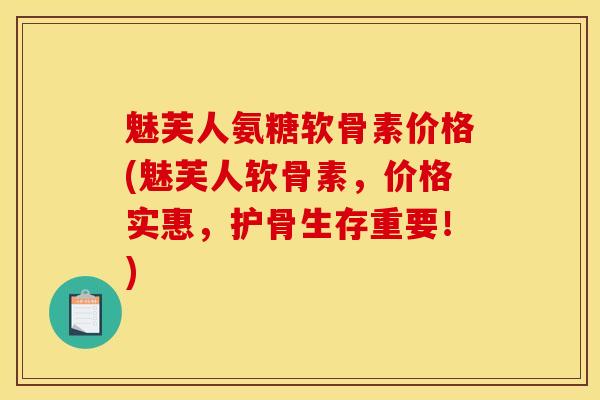 魅芙人氨糖软骨素价格(魅芙人软骨素，价格实惠，护骨生存重要！)