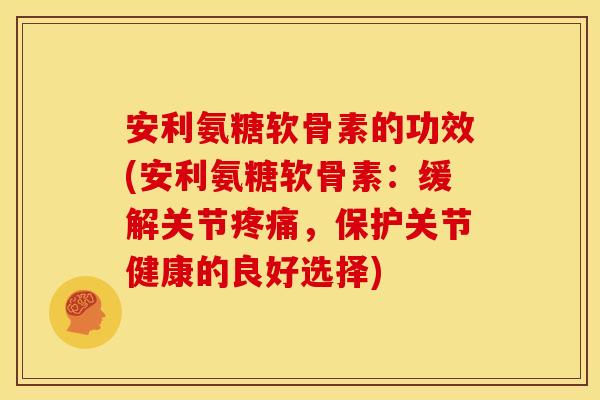 安利氨糖软骨素的功效(安利氨糖软骨素：缓解关节疼痛，保护关节健康的良好选择)