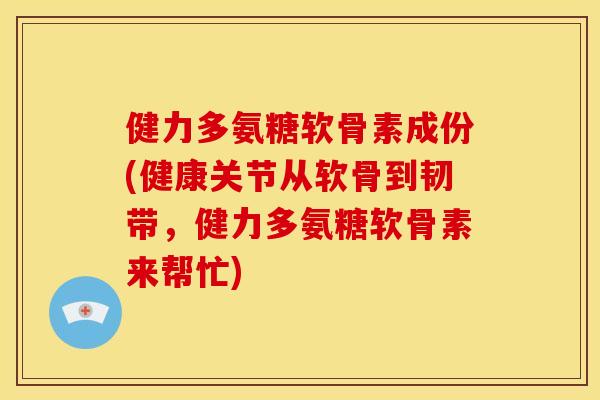 健力多氨糖软骨素成份(健康关节从软骨到韧带，健力多氨糖软骨素来帮忙)