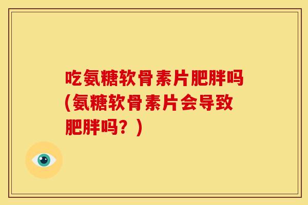 吃氨糖软骨素片肥胖吗(氨糖软骨素片会导致肥胖吗？)