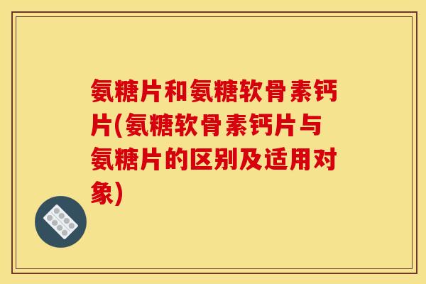 氨糖片和氨糖软骨素钙片(氨糖软骨素钙片与氨糖片的区别及适用对象)