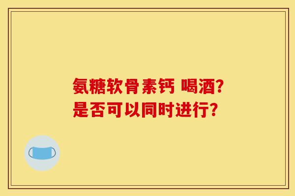 氨糖软骨素钙 喝酒？是否可以同时进行？