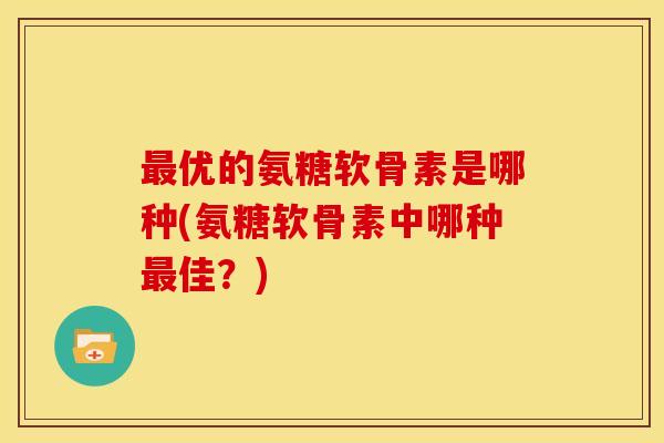 最优的氨糖软骨素是哪种(氨糖软骨素中哪种最佳？)