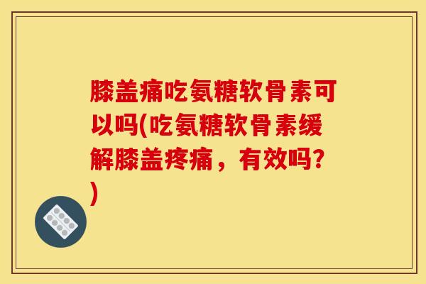 膝盖痛吃氨糖软骨素可以吗(吃氨糖软骨素缓解膝盖疼痛，有效吗？)