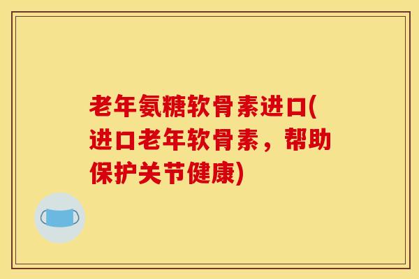 老年氨糖软骨素进口(进口老年软骨素，帮助保护关节健康)