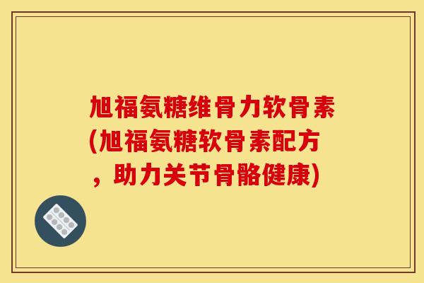 旭福氨糖维骨力软骨素(旭福氨糖软骨素配方，助力关节骨骼健康)