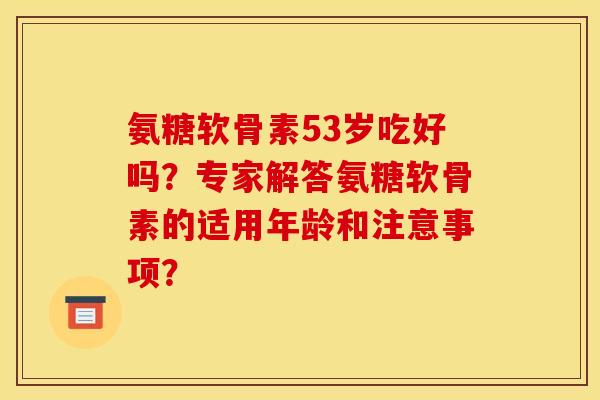 氨糖软骨素53岁吃好吗？专家解答氨糖软骨素的适用年龄和注意事项？