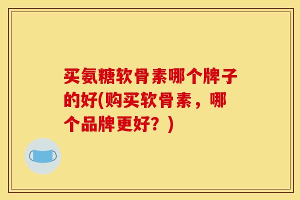买氨糖软骨素哪个牌子的好(购买软骨素，哪个品牌更好？)