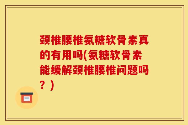 颈椎腰椎氨糖软骨素真的有用吗(氨糖软骨素能缓解颈椎腰椎问题吗？)