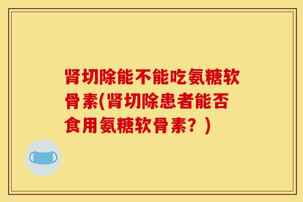 肾切除能不能吃氨糖软骨素(肾切除患者能否食用氨糖软骨素？)