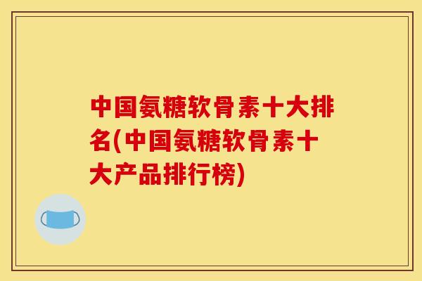中国氨糖软骨素十大排名(中国氨糖软骨素十大产品排行榜)