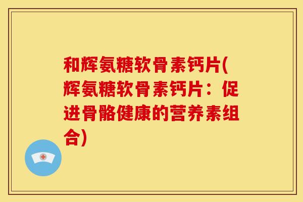 和辉氨糖软骨素钙片(辉氨糖软骨素钙片：促进骨骼健康的营养素组合)