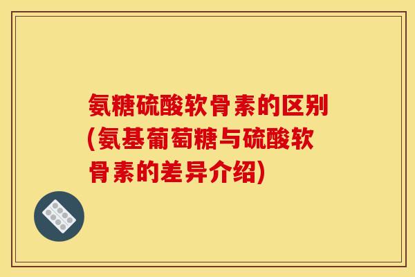 氨糖硫酸软骨素的区别(氨基葡萄糖与硫酸软骨素的差异介绍)