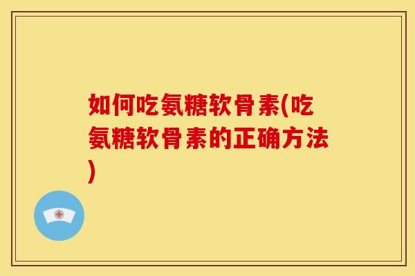 如何吃氨糖软骨素(吃氨糖软骨素的正确方法)