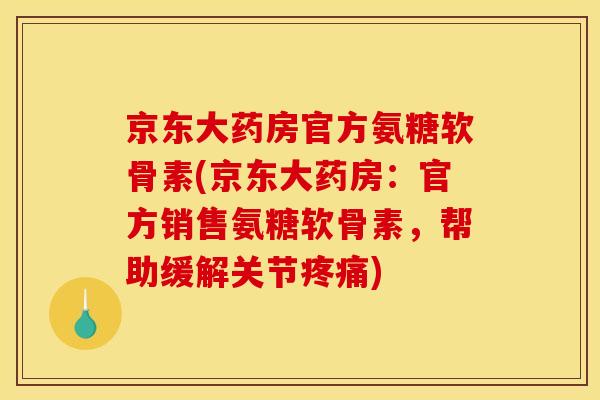 京东大药房官方氨糖软骨素(京东大药房：官方销售氨糖软骨素，帮助缓解关节疼痛)