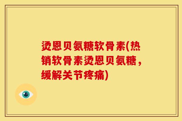 烫恩贝氨糖软骨素(热销软骨素烫恩贝氨糖，缓解关节疼痛)