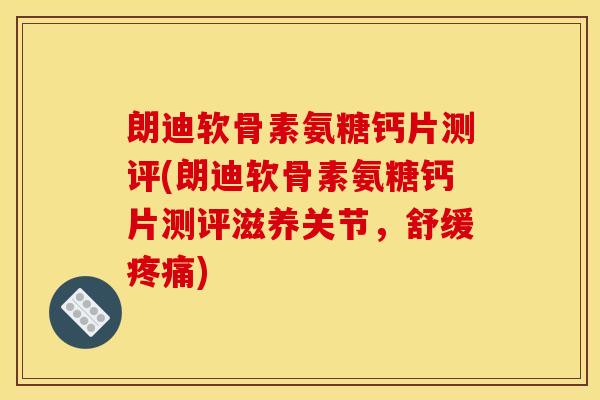 朗迪软骨素氨糖钙片测评(朗迪软骨素氨糖钙片测评滋养关节，舒缓疼痛)