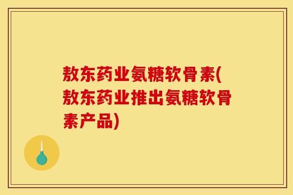 敖东药业氨糖软骨素(敖东药业推出氨糖软骨素产品)