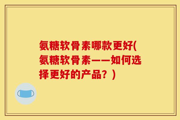 氨糖软骨素哪款更好(氨糖软骨素——如何选择更好的产品？)