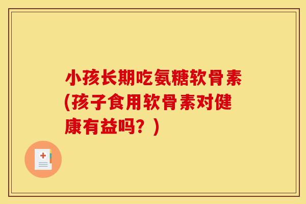小孩长期吃氨糖软骨素(孩子食用软骨素对健康有益吗？)