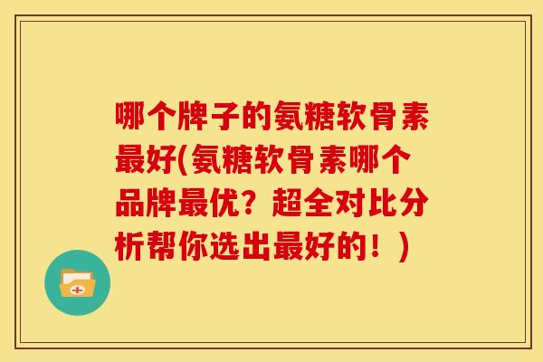 哪个牌子的氨糖软骨素最好(氨糖软骨素哪个品牌最优？超全对比分析帮你选出最好的！)