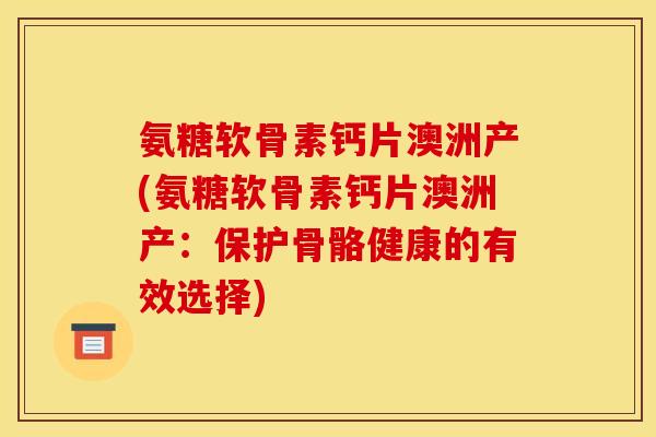 氨糖软骨素钙片澳洲产(氨糖软骨素钙片澳洲产：保护骨骼健康的有效选择)