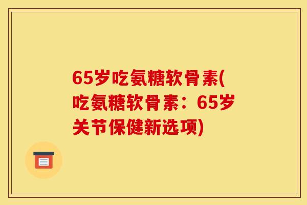65岁吃氨糖软骨素(吃氨糖软骨素：65岁关节保健新选项)