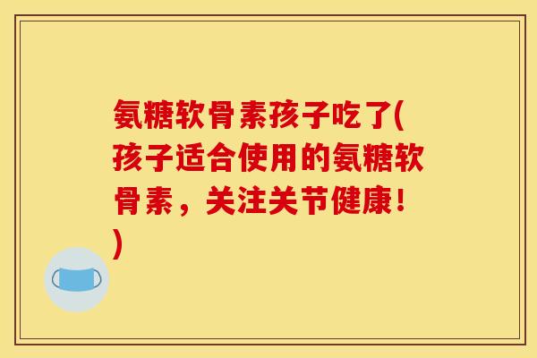 氨糖软骨素孩子吃了(孩子适合使用的氨糖软骨素，关注关节健康！)