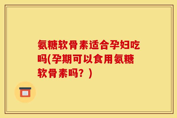 氨糖软骨素适合孕妇吃吗(孕期可以食用氨糖软骨素吗？)