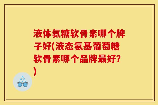 液体氨糖软骨素哪个牌子好(液态氨基葡萄糖软骨素哪个品牌最好？)