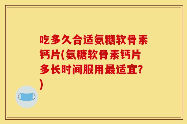 吃多久合适氨糖软骨素钙片(氨糖软骨素钙片多长时间服用最适宜？)