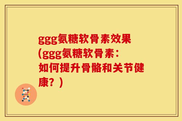 ggg氨糖软骨素效果(ggg氨糖软骨素：如何提升骨骼和关节健康？)