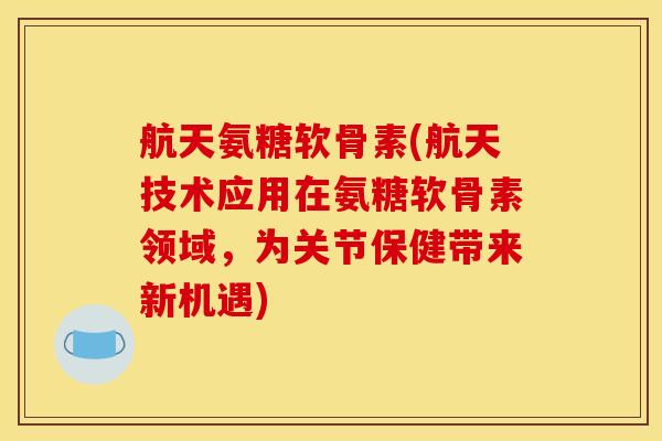 航天氨糖软骨素(航天技术应用在氨糖软骨素领域，为关节保健带来新机遇)