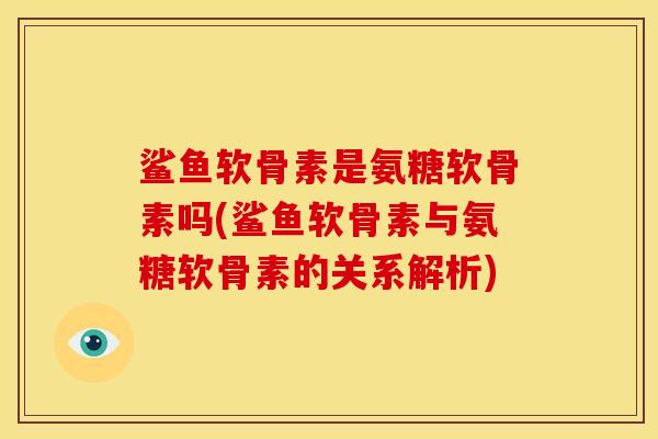 鲨鱼软骨素是氨糖软骨素吗(鲨鱼软骨素与氨糖软骨素的关系解析)